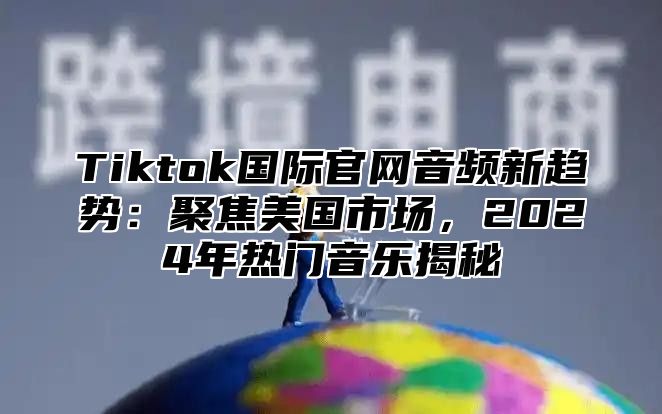 Tiktok国际官网音频新趋势：聚焦美国市场，2024年热门音乐揭秘