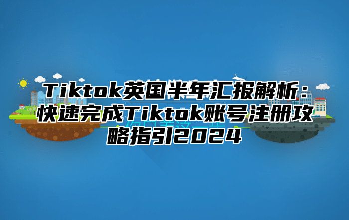 Tiktok英国半年汇报解析：快速完成Tiktok账号注册攻略指引2024