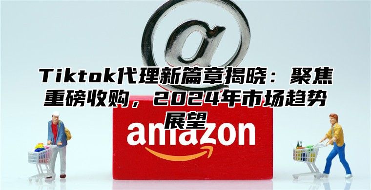 Tiktok代理新篇章揭晓：聚焦重磅收购，2024年市场趋势展望