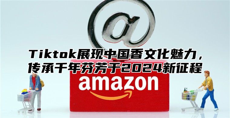 Tiktok展现中国香文化魅力，传承千年芬芳于2024新征程