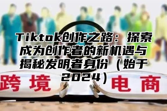 Tiktok创作之路：探索成为创作者的新机遇与揭秘发明者身份（始于2024）