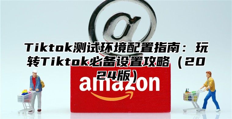 Tiktok测试环境配置指南：玩转Tiktok必备设置攻略（2024版）