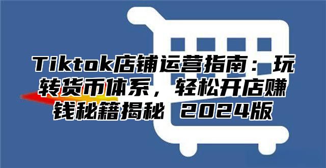 Tiktok店铺运营指南：玩转货币体系，轻松开店赚钱秘籍揭秘 2024版