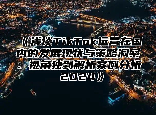 《浅谈TikTok运营在国内的发展现状与策略洞察：视角独到解析案例分析 2024》