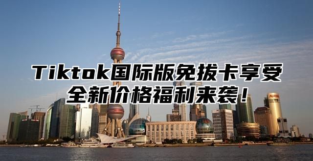 Tiktok国际版免拔卡享受全新价格福利来袭！