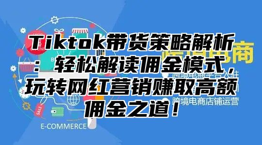 Tiktok带货策略解析：轻松解读佣金模式，玩转网红营销赚取高额佣金之道！