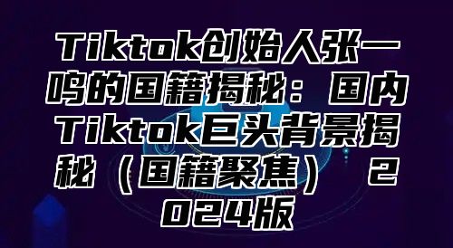 Tiktok创始人张一鸣的国籍揭秘：国内Tiktok巨头背景揭秘（国籍聚焦） 2024版