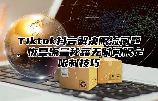 Tiktok抖音解决限流问题，恢复流量秘籍无时间限定限制技巧