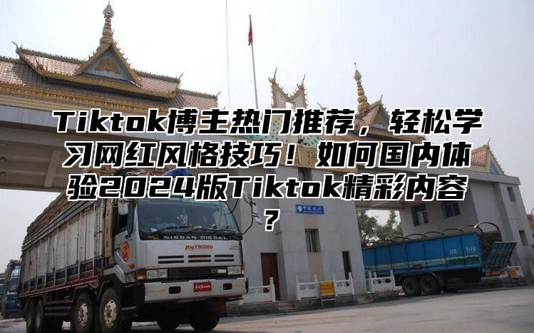 Tiktok博主热门推荐，轻松学习网红风格技巧！如何国内体验2024版Tiktok精彩内容？