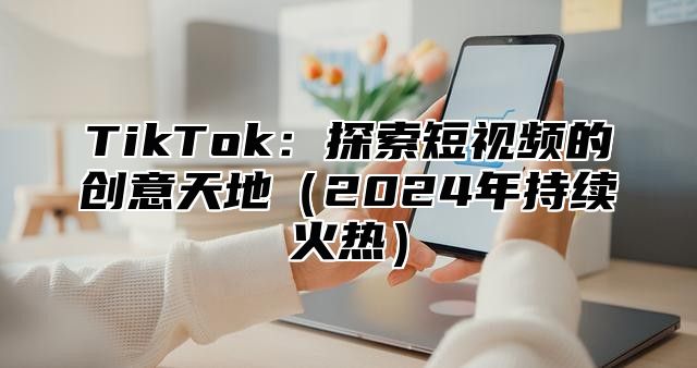 TikTok：探索短视频的创意天地（2024年持续火热）