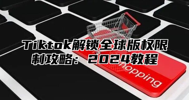 Tiktok解锁全球版权限制攻略：2024教程