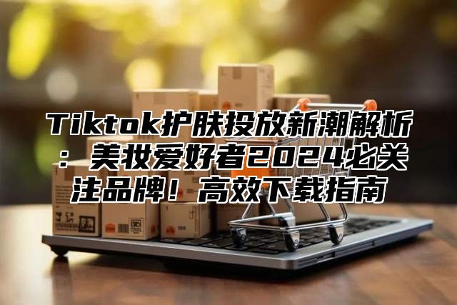 Tiktok护肤投放新潮解析：美妆爱好者2024必关注品牌！高效下载指南