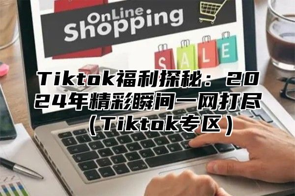 Tiktok福利探秘：2024年精彩瞬间一网打尽（Tiktok专区）