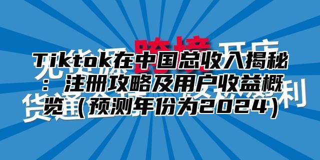 Tiktok在中国总收入揭秘：注册攻略及用户收益概览（预测年份为2024）