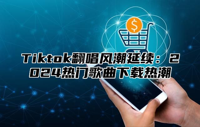 Tiktok翻唱风潮延续：2024热门歌曲下载热潮