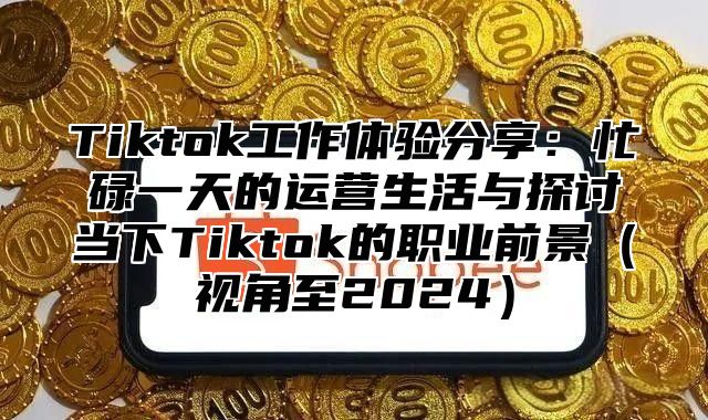 Tiktok工作体验分享：忙碌一天的运营生活与探讨当下Tiktok的职业前景（视角至2024）