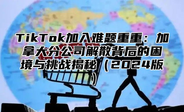 TikTok加入难题重重：加拿大分公司解散背后的困境与挑战揭秘（2024版）