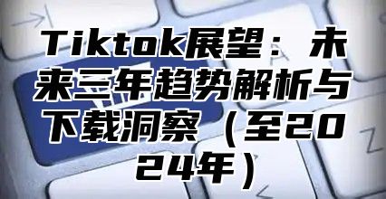 Tiktok展望：未来三年趋势解析与下载洞察（至2024年）