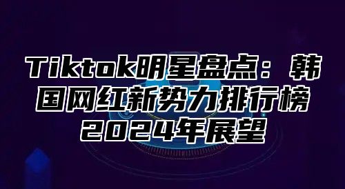 Tiktok明星盘点：韩国网红新势力排行榜2024年展望