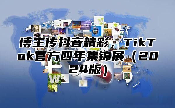 博主传抖音精彩，TikTok官方四年集锦展（2024版）