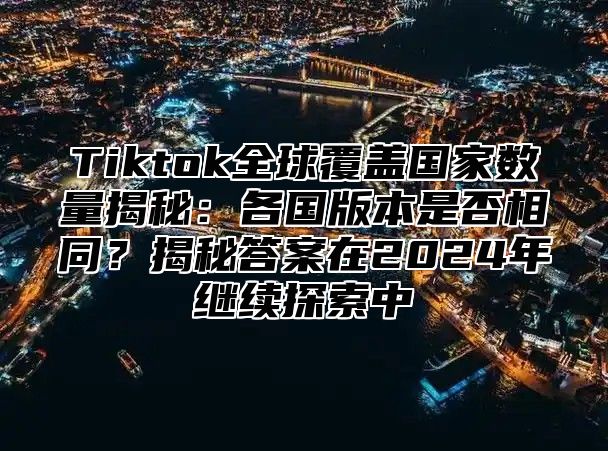 Tiktok全球覆盖国家数量揭秘：各国版本是否相同？揭秘答案在2024年继续探索中