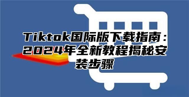 Tiktok国际版下载指南：2024年全新教程揭秘安装步骤