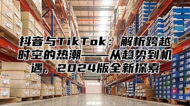 抖音与TikTok：解析跨越时空的热潮——从趋势到机遇，2024版全新探索