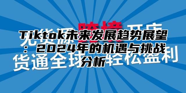 Tiktok未来发展趋势展望：2024年的机遇与挑战分析