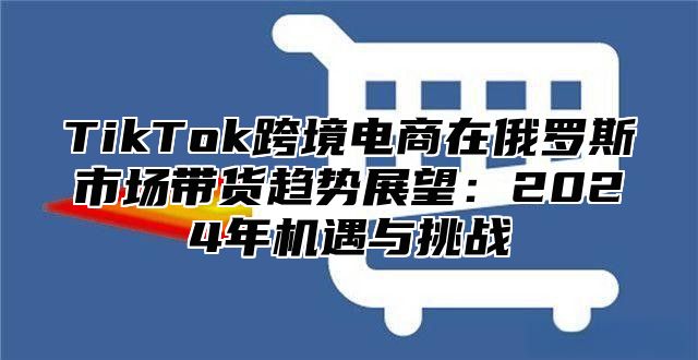 TikTok跨境电商在俄罗斯市场带货趋势展望：2024年机遇与挑战