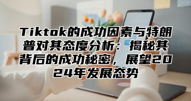 Tiktok的成功因素与特朗普对其态度分析：揭秘其背后的成功秘密，展望2024年发展态势