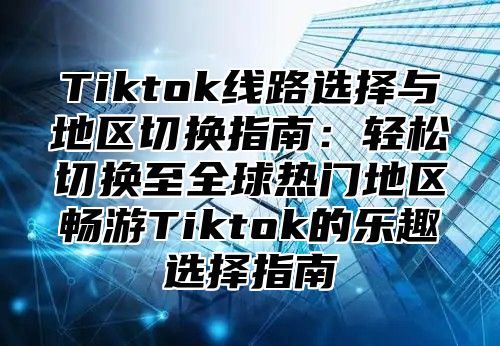 Tiktok线路选择与地区切换指南：轻松切换至全球热门地区畅游Tiktok的乐趣选择指南