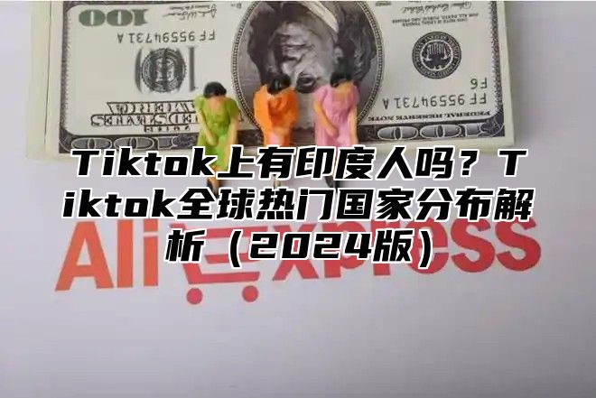 Tiktok上有印度人吗？Tiktok全球热门国家分布解析（2024版）