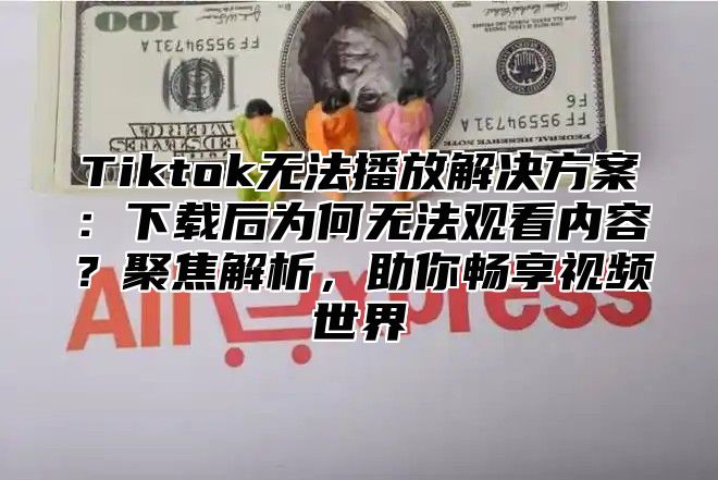 Tiktok无法播放解决方案：下载后为何无法观看内容？聚焦解析，助你畅享视频世界