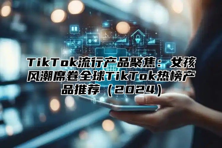 TikTok流行产品聚焦：女孩风潮席卷全球TikTok热榜产品推荐（2024）