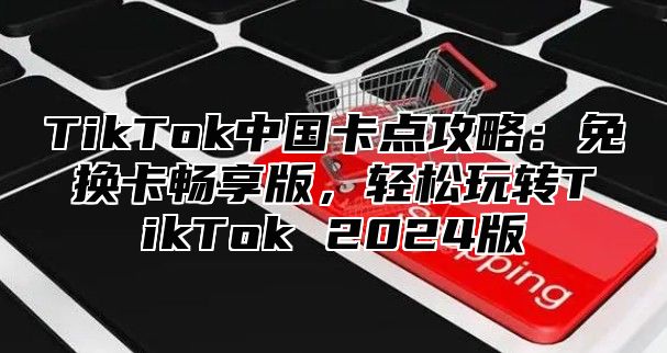 TikTok中国卡点攻略：免换卡畅享版，轻松玩转TikTok 2024版