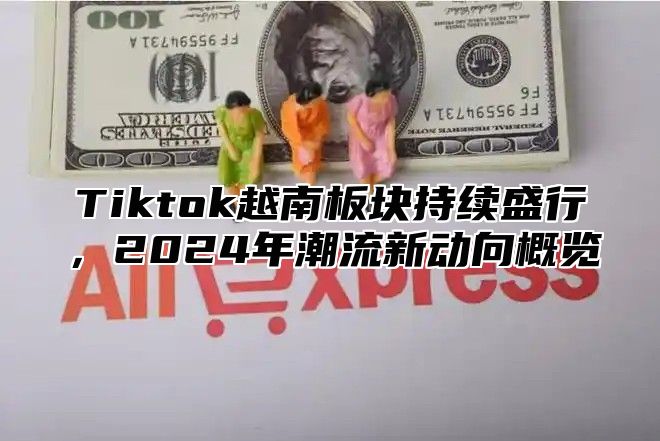 Tiktok越南板块持续盛行，2024年潮流新动向概览