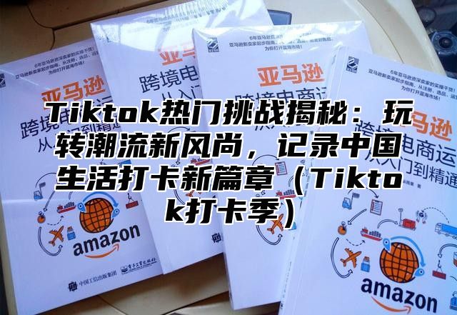 Tiktok热门挑战揭秘：玩转潮流新风尚，记录中国生活打卡新篇章（Tiktok打卡季）