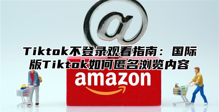 Tiktok不登录观看指南：国际版Tiktok如何匿名浏览内容