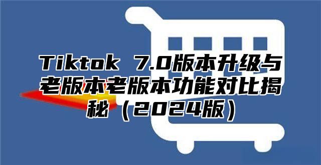 Tiktok 7.0版本升级与老版本老版本功能对比揭秘（2024版）