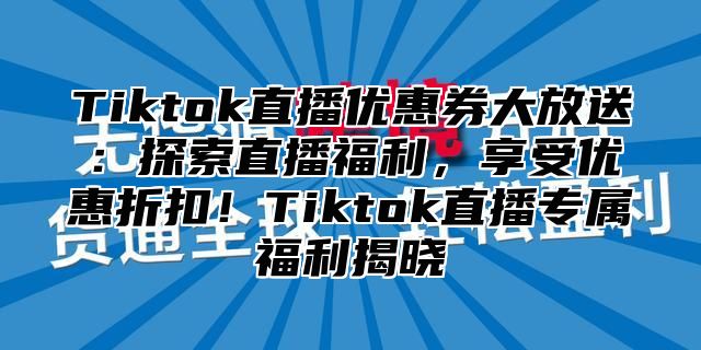 Tiktok直播优惠券大放送：探索直播福利，享受优惠折扣！Tiktok直播专属福利揭晓