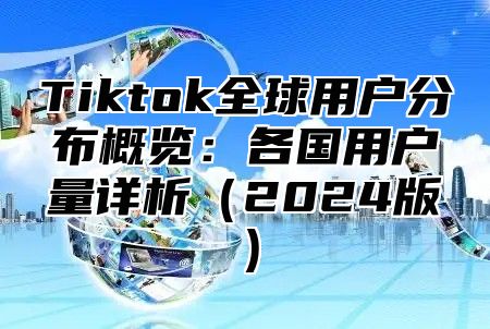 Tiktok全球用户分布概览：各国用户量详析（2024版）