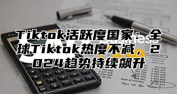 Tiktok活跃度国家：全球Tiktok热度不减，2024趋势持续飙升