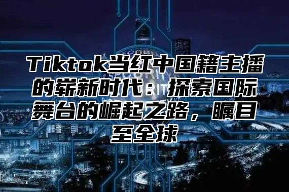 Tiktok当红中国籍主播的崭新时代：探索国际舞台的崛起之路，瞩目至全球