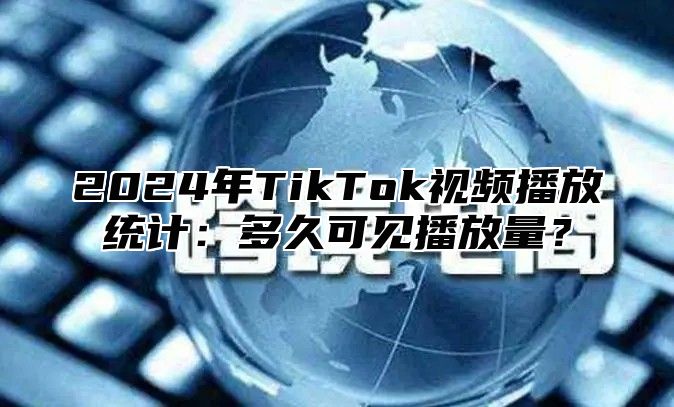 2024年TikTok视频播放统计：多久可见播放量？