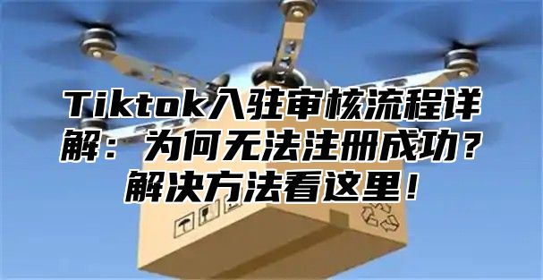 Tiktok入驻审核流程详解：为何无法注册成功？解决方法看这里！