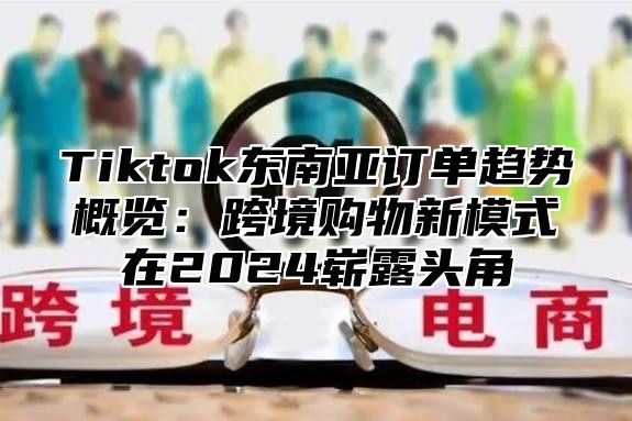 Tiktok东南亚订单趋势概览：跨境购物新模式在2024崭露头角