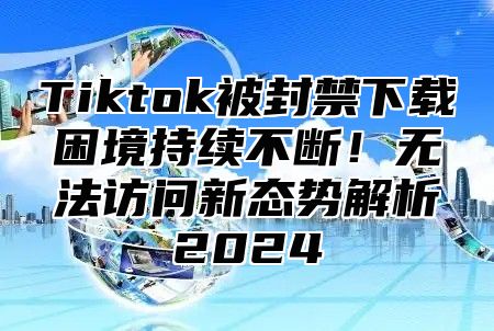 Tiktok被封禁下载困境持续不断！无法访问新态势解析2024