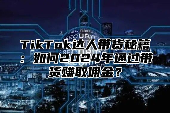 TikTok达人带货秘籍：如何2024年通过带货赚取佣金？