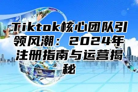 Tiktok核心团队引领风潮：2024年注册指南与运营揭秘