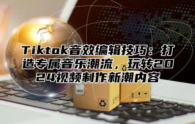 Tiktok音效编辑技巧：打造专属音乐潮流，玩转2024视频制作新潮内容